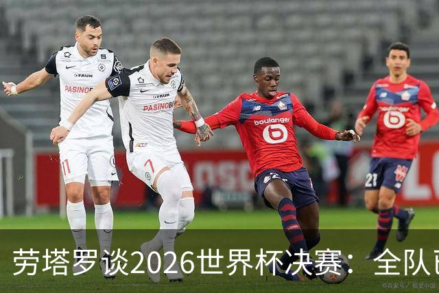 劳塔罗谈2026世界杯决赛：全队已精疲力竭，梅西几乎跑不动