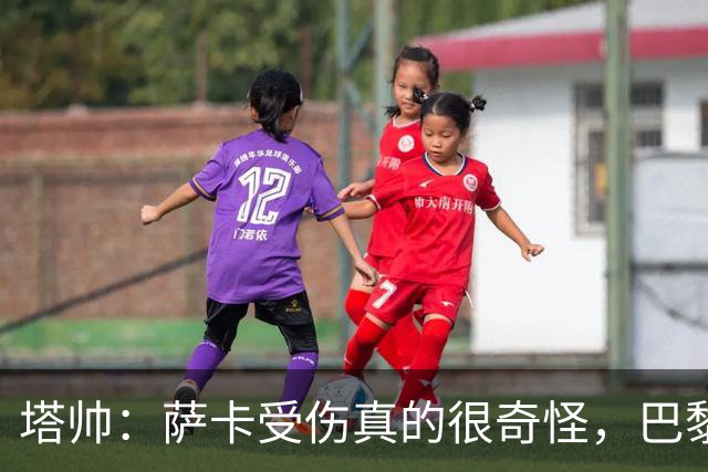 塔帅：萨卡受伤真的很奇怪，巴黎对巴萨的上半场也是前所未有