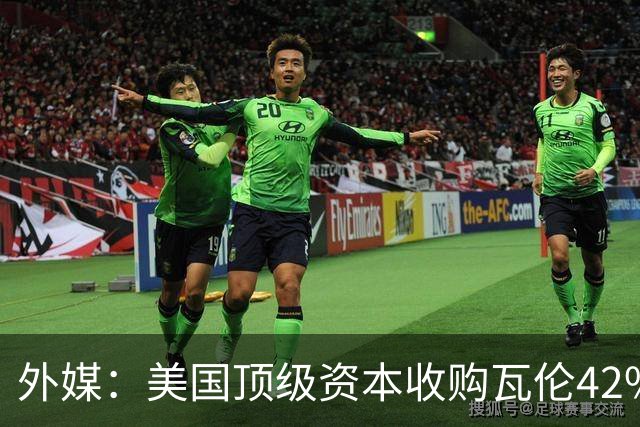 外媒：美国顶级资本收购瓦伦42%股份+注资1亿欧，球队估值12.5亿