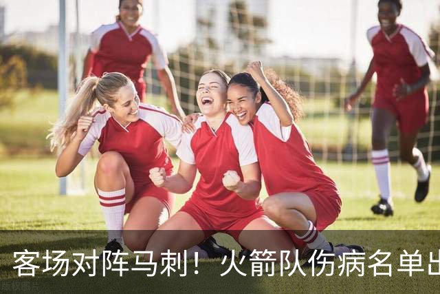 客场对阵马刺！火箭队伤病名单出炉：中锋+射手出战成疑，菲利普斯及时复出
