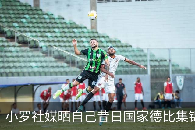 小罗社媒晒自己昔日国家德比集锦：我是多么怀念这些时刻啊！
