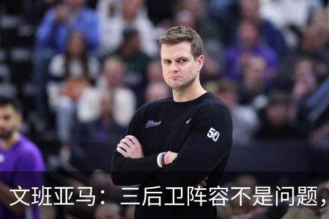 文班亚马：三后卫阵容不是问题，我们很适应