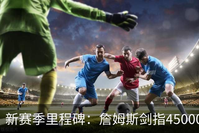 新赛季里程碑：詹姆斯剑指45000分！KD得分超科比