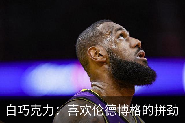 白巧克力：喜欢伦德博格的拼劲 但我新秀时绝不敢跟他这么狂