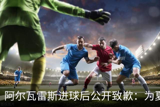 阿尔瓦雷斯进球后公开致歉：为夏天想离队的言论感到后悔