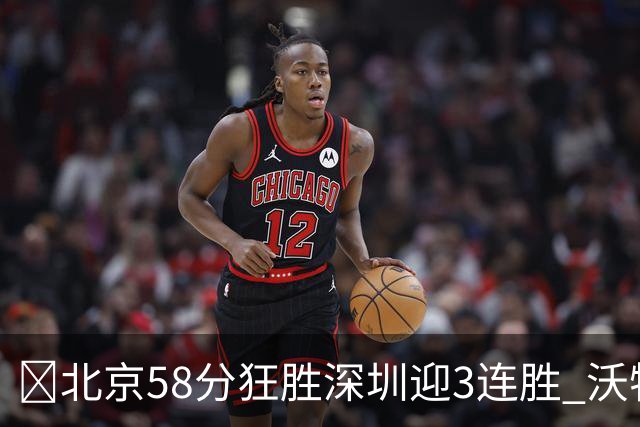 🏀北京58分狂胜深圳迎3连胜 沃特斯7记三分21分 曾凡博19+7
