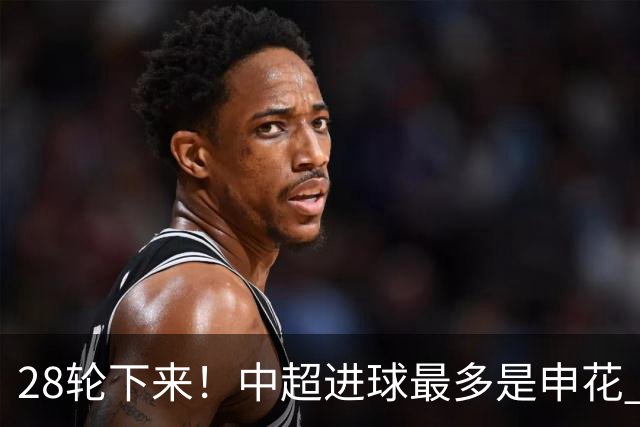 28轮下来！中超进球最多是申花 丢球最少是天津 两球队本赛季都是被扣分最多