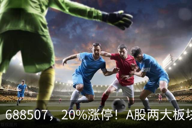 688507，20%涨停！A股两大板块，尾盘拉升！